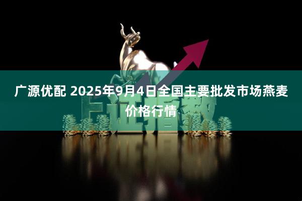 广源优配 2025年9月4日全国主要批发市场燕麦价格行情