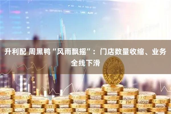升利配 周黑鸭“风雨飘摇”：门店数量收缩、业务全线下滑