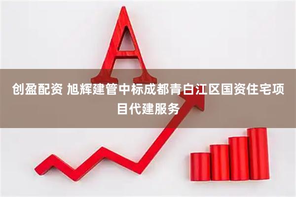 创盈配资 旭辉建管中标成都青白江区国资住宅项目代建服务