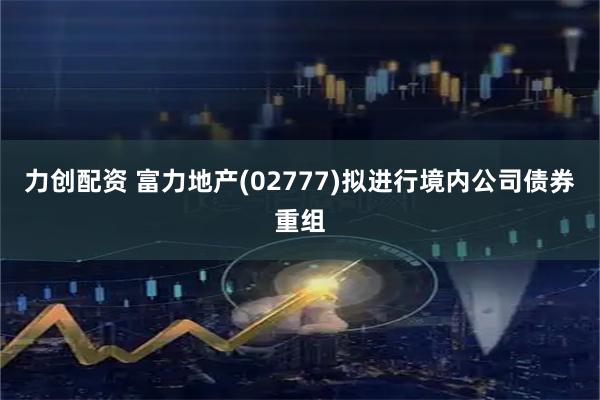 力创配资 富力地产(02777)拟进行境内公司债券重组