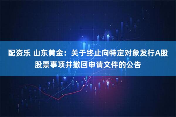 配资乐 山东黄金：关于终止向特定对象发行A股股票事项并撤回申请文件的公告