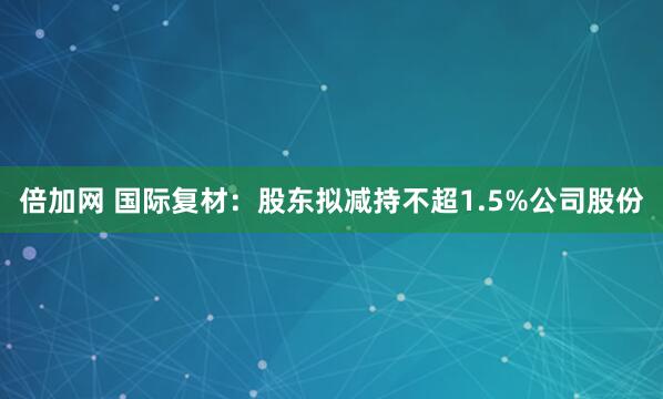 倍加网 国际复材：股东拟减持不超1.5%公司股份