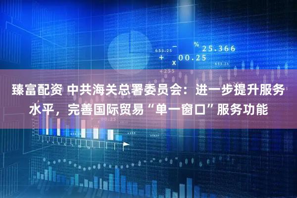 臻富配资 中共海关总署委员会：进一步提升服务水平，完善国际贸易“单一窗口”服务功能