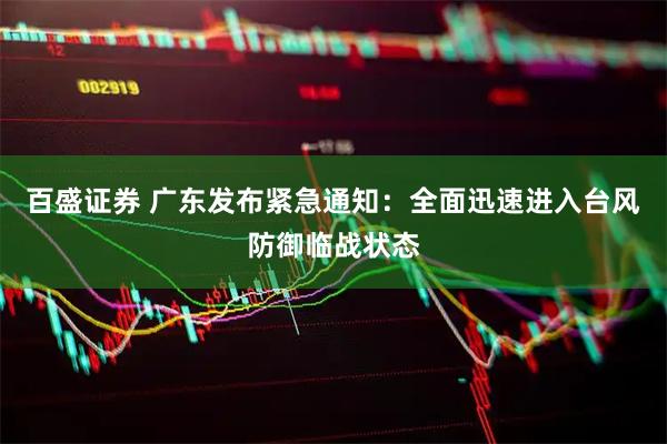百盛证券 广东发布紧急通知：全面迅速进入台风防御临战状态