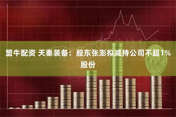 盟牛配资 天秦装备：股东张澎拟减持公司不超1%股份