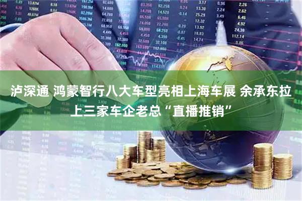 泸深通 鸿蒙智行八大车型亮相上海车展 余承东拉上三家车企老总“直播推销”
