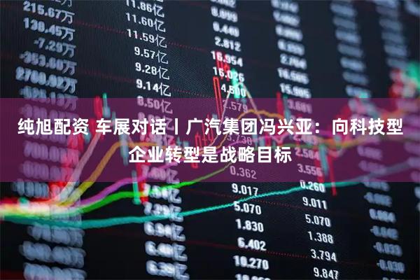 纯旭配资 车展对话丨广汽集团冯兴亚：向科技型企业转型是战略目标