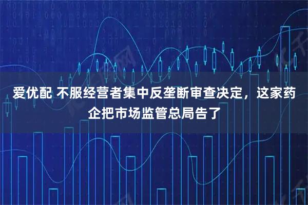 爱优配 不服经营者集中反垄断审查决定，这家药企把市场监管总局告了