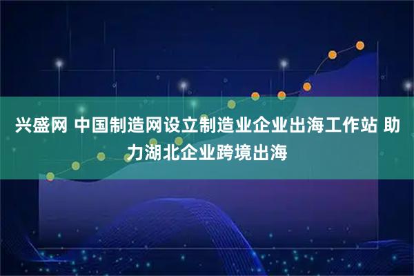 兴盛网 中国制造网设立制造业企业出海工作站 助力湖北企业跨境出海