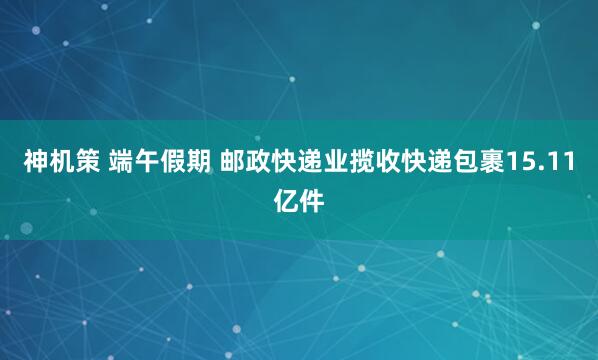 神机策 端午假期 邮政快递业揽收快递包裹15.11亿件