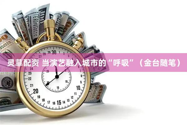 灵菲配资 当演艺融入城市的“呼吸”（金台随笔）