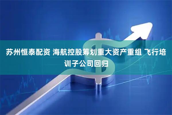 苏州恒泰配资 海航控股筹划重大资产重组 飞行培训子公司回归