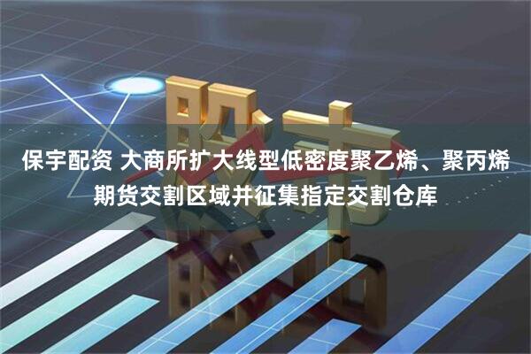 保宇配资 大商所扩大线型低密度聚乙烯、聚丙烯期货交割区域并征集指定交割仓库