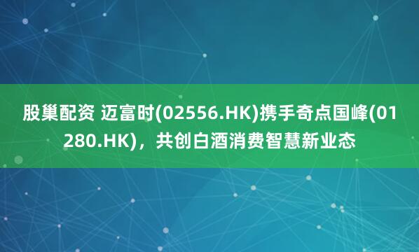 股巢配资 迈富时(02556.HK)携手奇点国峰(01280.HK)，共创白酒消费智慧新业态