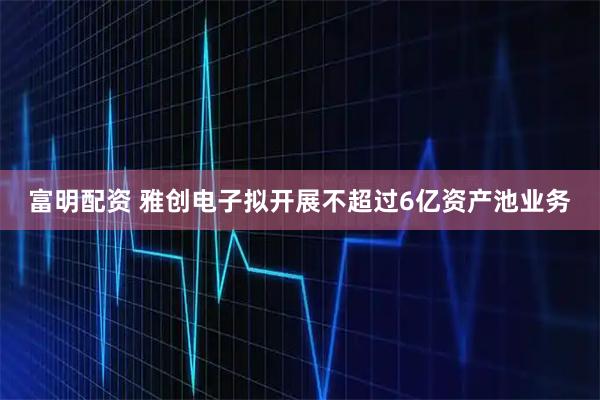富明配资 雅创电子拟开展不超过6亿资产池业务