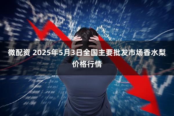 微配资 2025年5月3日全国主要批发市场香水梨价格行情