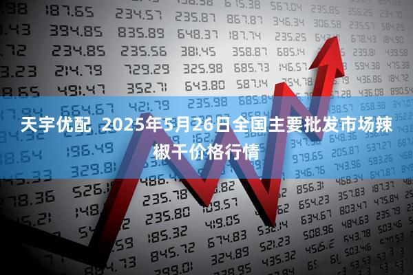 天宇优配  2025年5月26日全国主要批发市场辣椒干价格行情