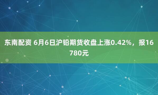 东南配资 6月6日沪铅期货收盘上涨0.42%，报16780元