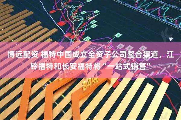 博远配资 福特中国成立全资子公司整合渠道，江铃福特和长安福特将“一站式销售”
