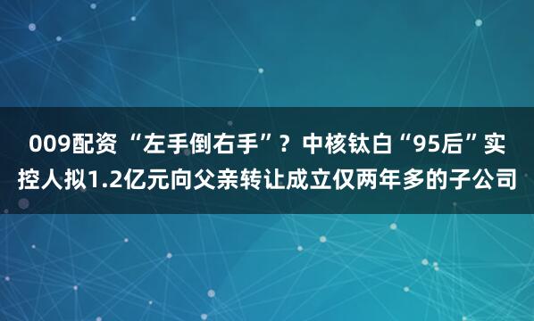 009配资 “左手倒右手”？中核钛白“95后”实控人拟1.2亿元向父亲转让成立仅两年多的子公司
