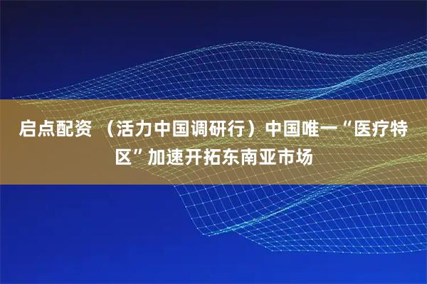 启点配资 （活力中国调研行）中国唯一“医疗特区”加速开拓东南亚市场