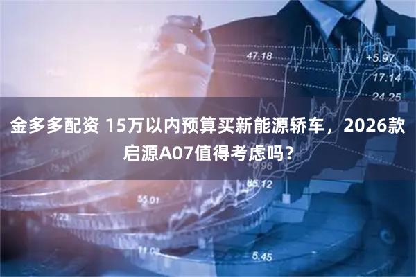 金多多配资 15万以内预算买新能源轿车，2026款启源A07值得考虑吗？