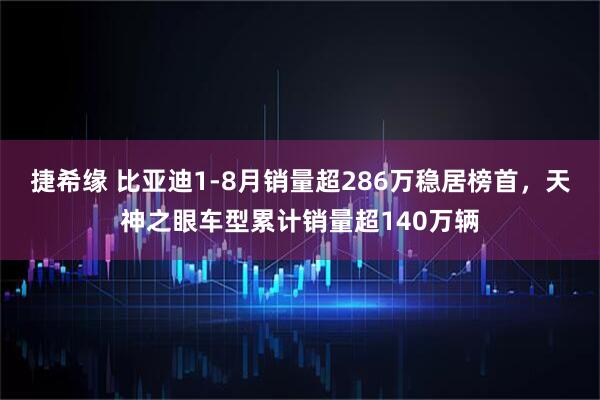 捷希缘 比亚迪1-8月销量超286万稳居榜首，天神之眼车型累计销量超140万辆