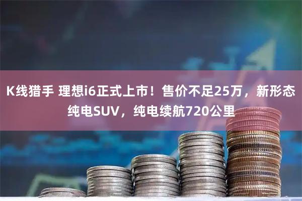 K线猎手 理想i6正式上市！售价不足25万，新形态纯电SUV，纯电续航720公里