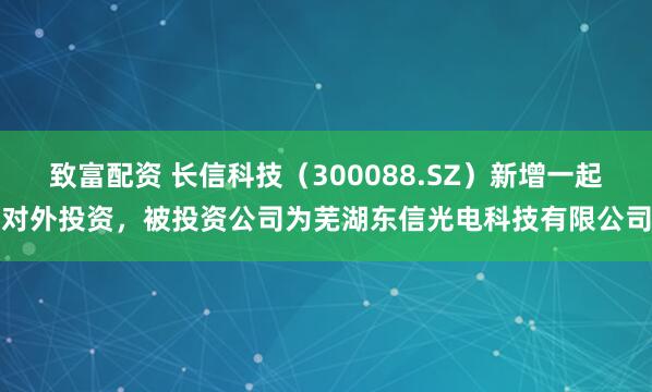 致富配资 长信科技（300088.SZ）新增一起对外投资，被投资公司为芜湖东信光电科技有限公司