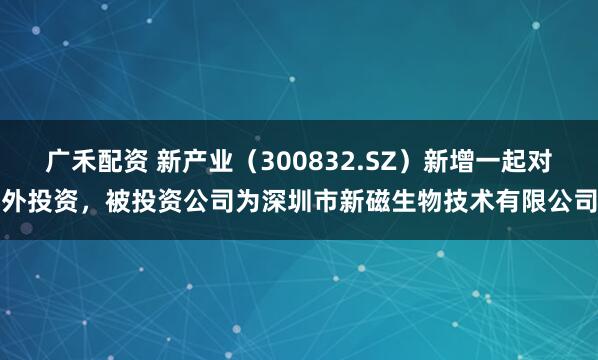 广禾配资 新产业（300832.SZ）新增一起对外投资，被投资公司为深圳市新磁生物技术有限公司