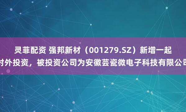 灵菲配资 强邦新材（001279.SZ）新增一起对外投资，被投资公司为安徽芸瓷微电子科技有限公司