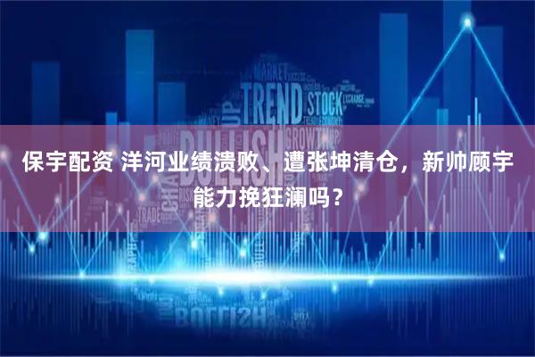 保宇配资 洋河业绩溃败、遭张坤清仓，新帅顾宇能力挽狂澜吗？