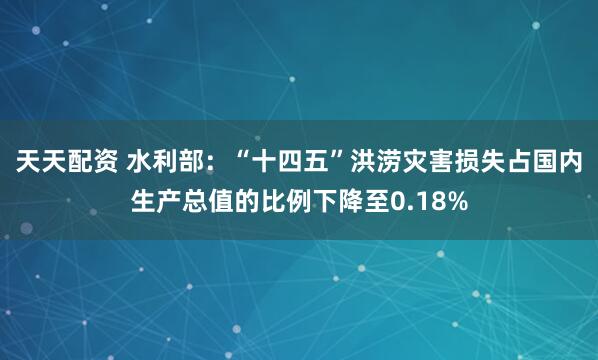 天天配资 水利部：“十四五”洪涝灾害损失占国内生产总值的比例下降至0.18%