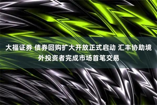 大福证券 债券回购扩大开放正式启动 汇丰协助境外投资者完成市场首笔交易
