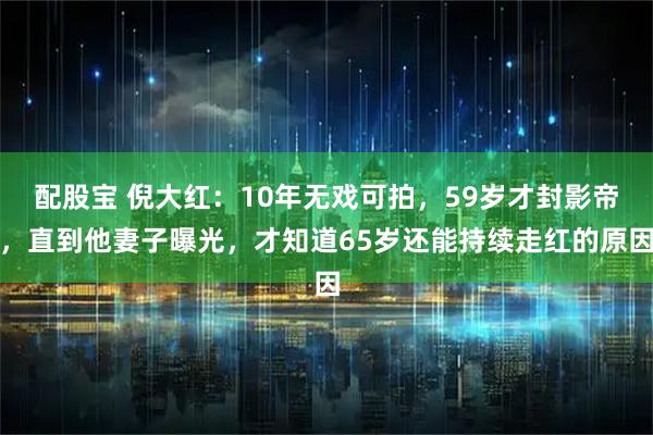 配股宝 倪大红：10年无戏可拍，59岁才封影帝，直到他妻子曝光，才知道65岁还能持续走红的原因