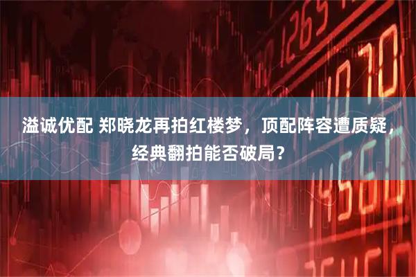 溢诚优配 郑晓龙再拍红楼梦，顶配阵容遭质疑，经典翻拍能否破局？