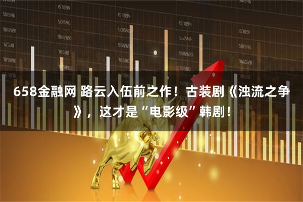 658金融网 路云入伍前之作！古装剧《浊流之争》，这才是“电影级”韩剧！