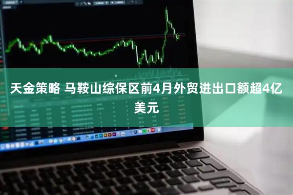 天金策略 马鞍山综保区前4月外贸进出口额超4亿美元