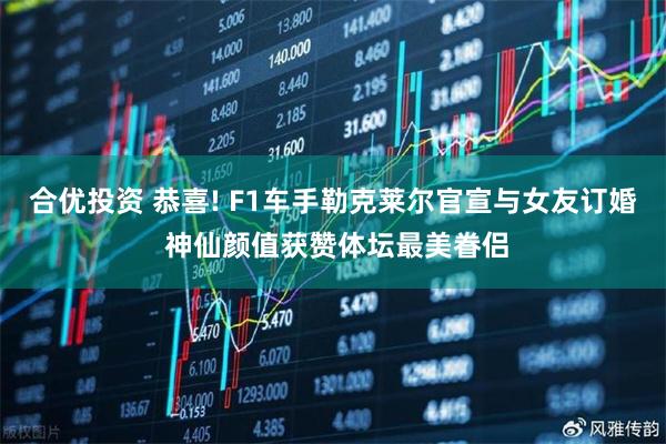 合优投资 恭喜! F1车手勒克莱尔官宣与女友订婚 神仙颜值获赞体坛最美眷侣
