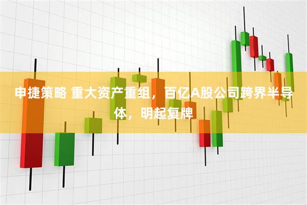 申捷策略 重大资产重组，百亿A股公司跨界半导体，明起复牌