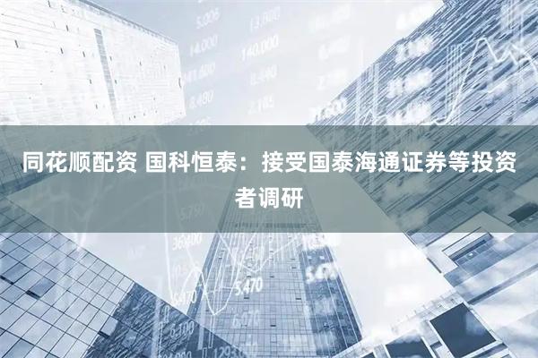 同花顺配资 国科恒泰：接受国泰海通证券等投资者调研