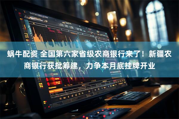 蜗牛配资 全国第六家省级农商银行来了！新疆农商银行获批筹建，力争本月底挂牌开业