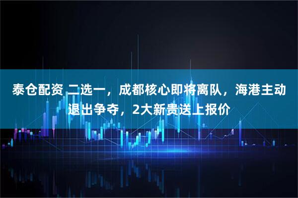 泰仓配资 二选一，成都核心即将离队，海港主动退出争夺，2大新贵送上报价