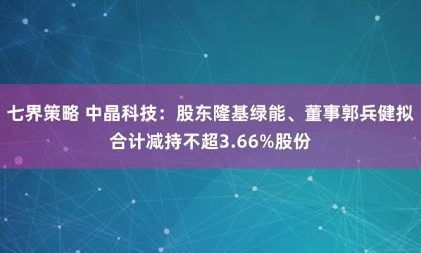 七界策略 中晶科技：股东隆基绿能、董事郭兵健拟合计减持不超3.66%股份