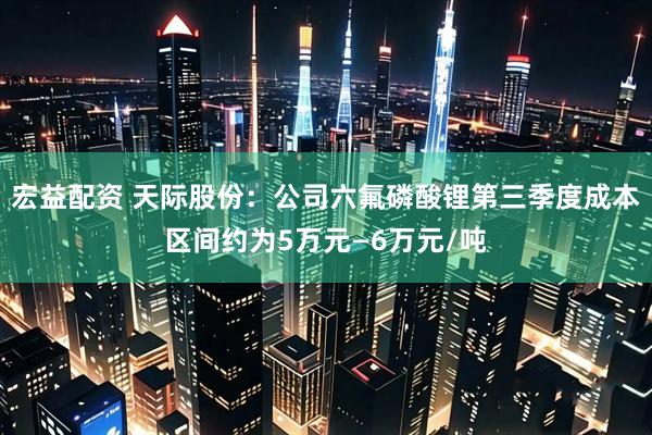 宏益配资 天际股份：公司六氟磷酸锂第三季度成本区间约为5万元—6万元/吨