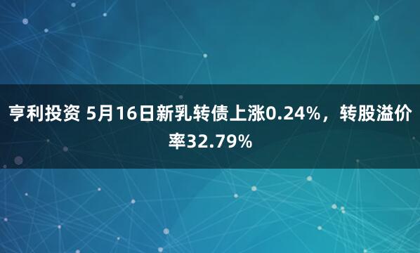 亨利投资 5月16日新乳转债上涨0.24%，转股溢价率32.79%
