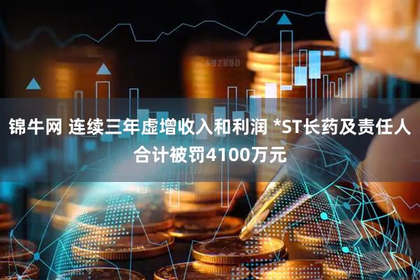 锦牛网 连续三年虚增收入和利润 *ST长药及责任人合计被罚4100万元