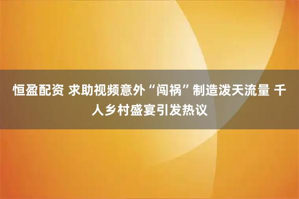 恒盈配资 求助视频意外“闯祸”制造泼天流量 千人乡村盛宴引发热议
