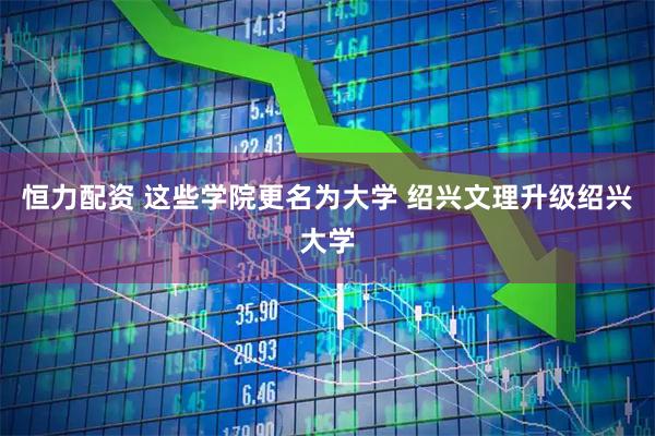恒力配资 这些学院更名为大学 绍兴文理升级绍兴大学