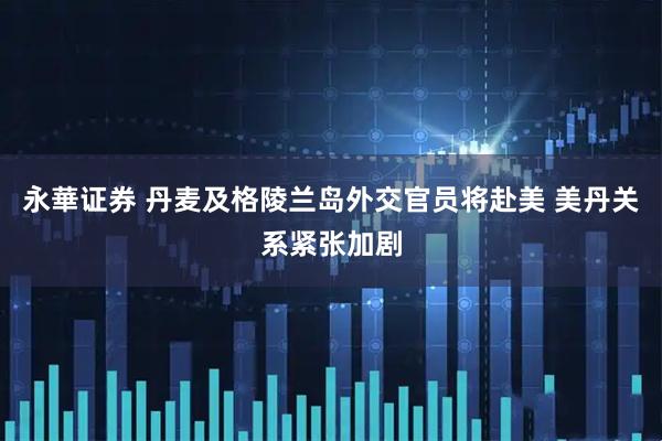 永華证券 丹麦及格陵兰岛外交官员将赴美 美丹关系紧张加剧